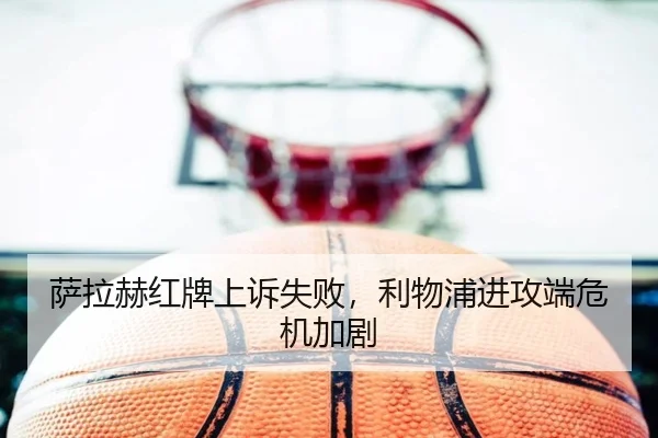 萨拉赫红牌上诉失败，利物浦进攻端危机加剧
