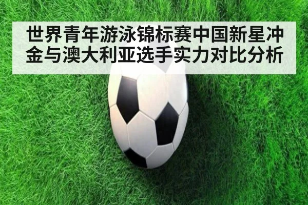 世界青年游泳锦标赛中国新星冲金与澳大利亚选手实力对比分析